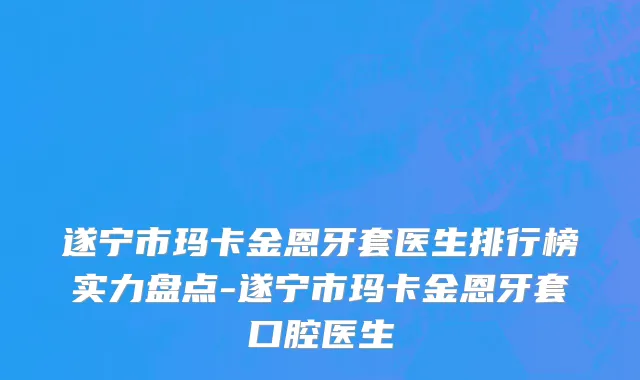 遂宁市玛卡金恩牙套医生排行榜实力盘点-遂宁市玛卡金恩牙套口腔医生