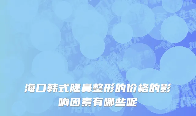 海口韩式隆鼻整形的价格的影响因素有哪些呢