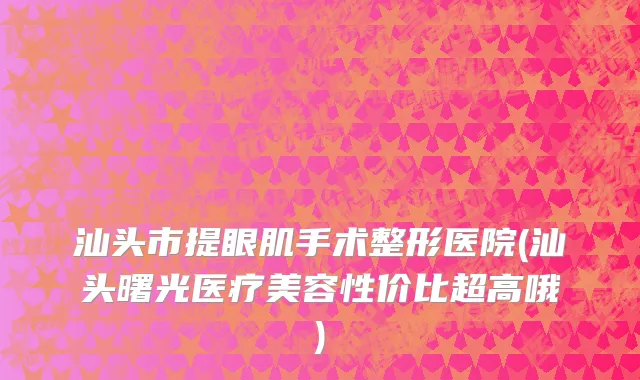 汕头市提眼肌手术整形医院(汕头曙光医疗美容性价比超高哦)