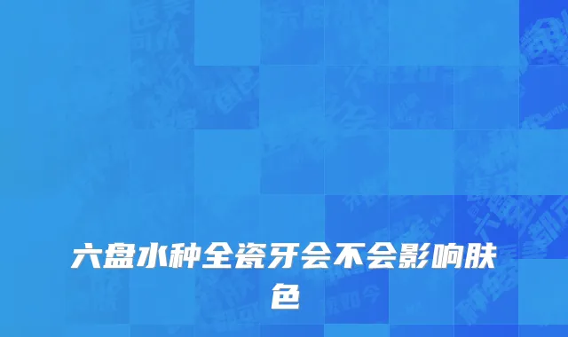 六盘水种全瓷牙会不会影响肤色