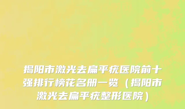 揭阳市激光去扁平疣医院前十强排行榜花名册一览（揭阳市激光去扁平疣整形医院）
