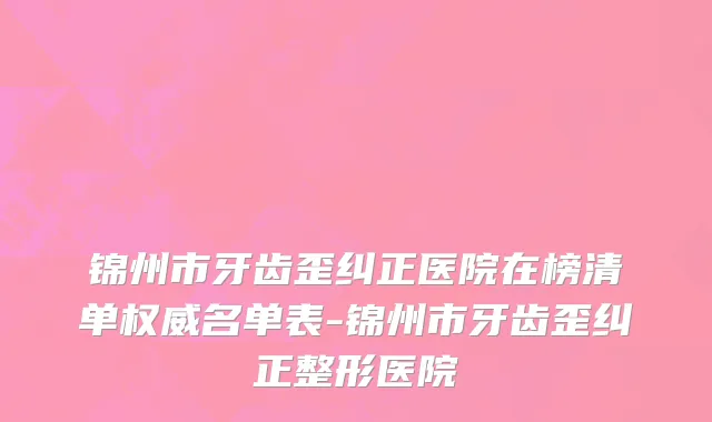 锦州市牙齿歪纠正医院在榜清单权威名单表-锦州市牙齿歪纠正整形医院