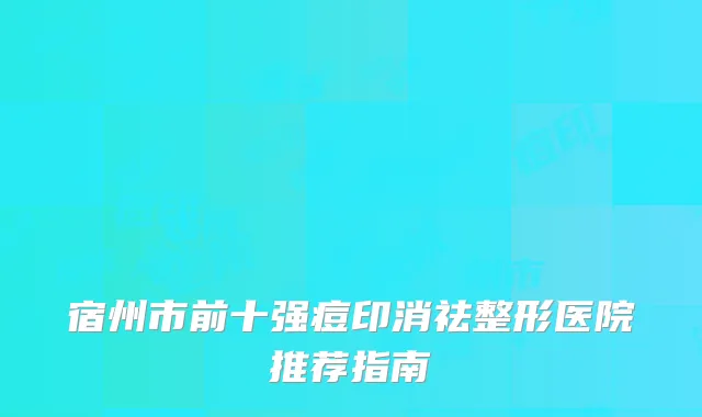 宿州市前十强痘印消祛整形医院推荐指南