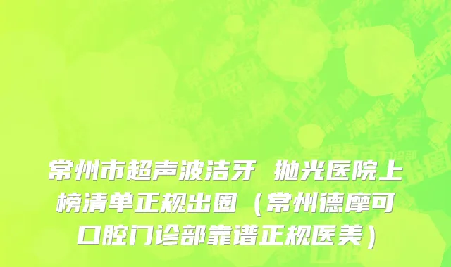 常州市超声波洁牙 抛光医院上榜清单正规出圈（常州德摩可口腔门诊部靠谱正规医美）