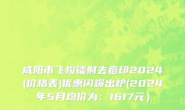 咸阳市飞梭镭射去痘印2024(价格表)优惠闪爆出炉(2024年5月均价为：1617元）