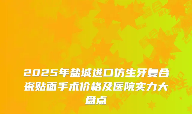 2025年盐城进口仿生牙复合瓷贴面手术价格及医院实力大盘点