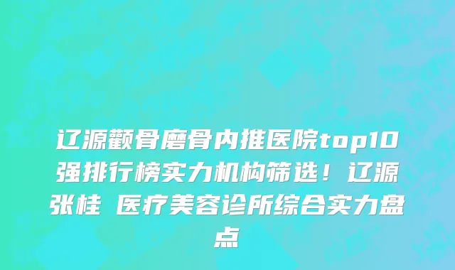 辽源颧骨磨骨内推医院top10强排行榜实力机构筛选!辽源张桂華医疗美容诊所综合实力盘点