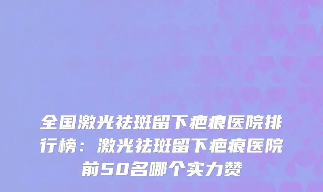 全国激光祛斑留下疤痕医院排行榜：激光祛斑留下疤痕医院前50名哪个实力赞