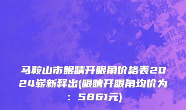 马鞍山市眼睛开眼角价格表2024崭新释出(眼睛开眼角均价为：5861元)