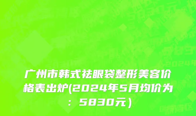 广州市韩式祛眼袋整形美容价格表出炉(2024年5月均价为：5830元）