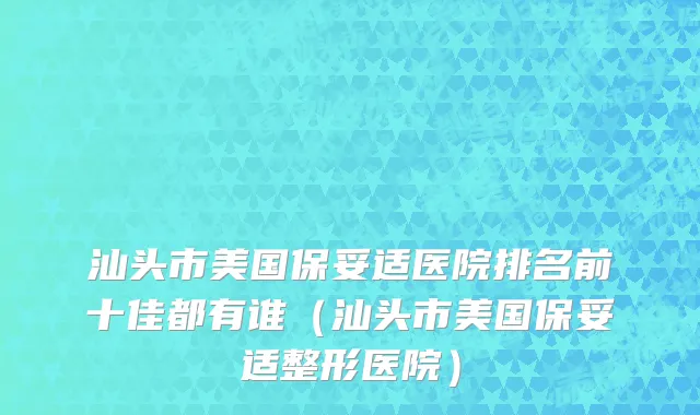 汕头市美国保妥适医院排名前十佳都有谁（汕头市美国保妥适整形医院）