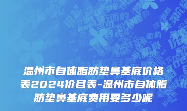 温州市自体脂肪垫鼻基底价格表2024价目表-温州市自体脂肪垫鼻基底费用要多少呢