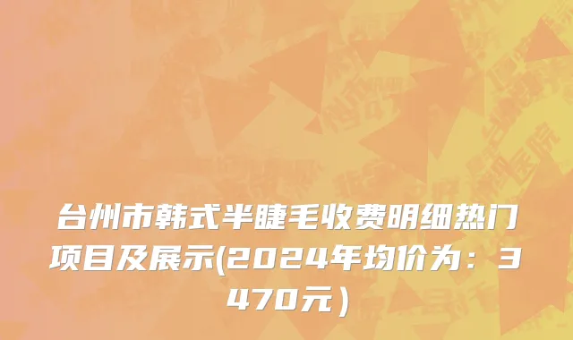 台州市韩式半睫毛收费明细热门项目及展示(2024年均价为：3470元）