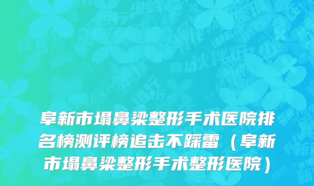 阜新市塌鼻梁整形手术医院排名榜测评榜追击不踩雷（阜新市塌鼻梁整形手术整形医院）