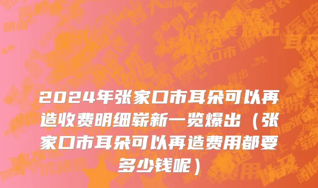 2024年张家口市耳朵可以再造收费明细崭新一览爆出（张家口市耳朵可以再造费用都要多少钱呢）