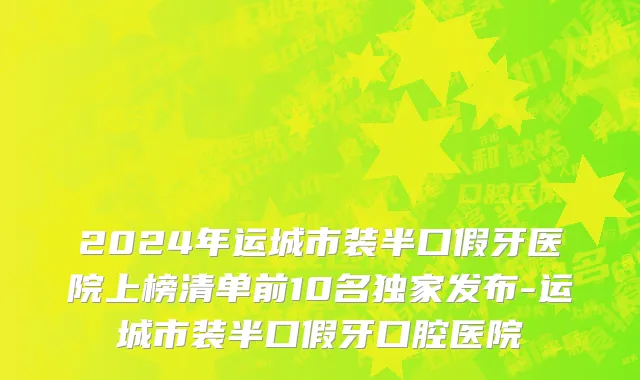 2024年运城市装半口假牙医院上榜清单前10名独家发布-运城市装半口假牙口腔医院