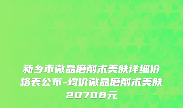 新乡市微晶磨削术美肤详细价格表公布-均价微晶磨削术美肤20708元
