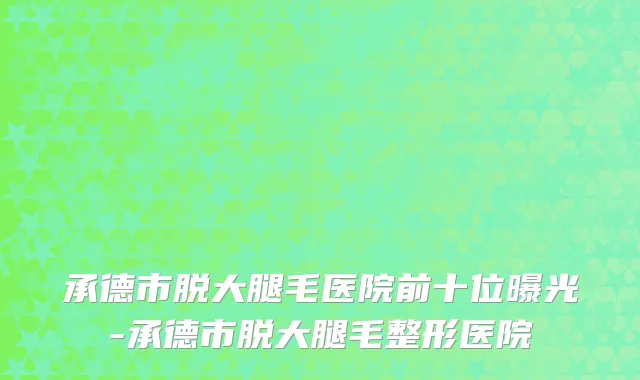 承德市脱大腿毛医院前十位曝光-承德市脱大腿毛整形医院