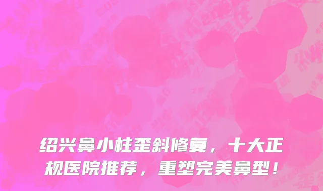 绍兴鼻小柱歪斜修复,十大正规医院推荐,重塑完美鼻型!