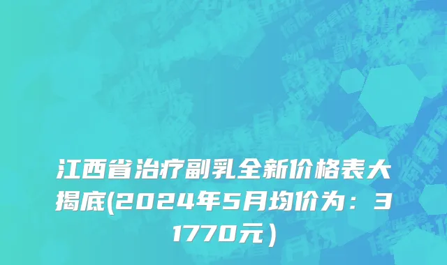 江西省治疗副乳全新价格表大揭底(2024年5月均价为：31770元）
