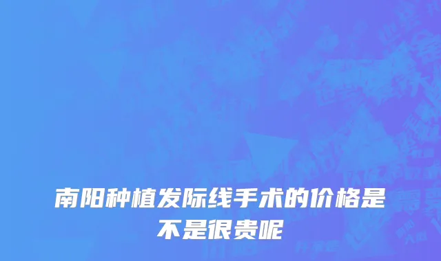 南阳种植发际线手术的价格是不是很贵呢