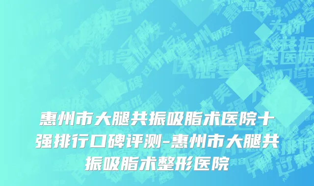 惠州市大腿共振吸脂术医院十强排行口碑评测-惠州市大腿共振吸脂术整形医院