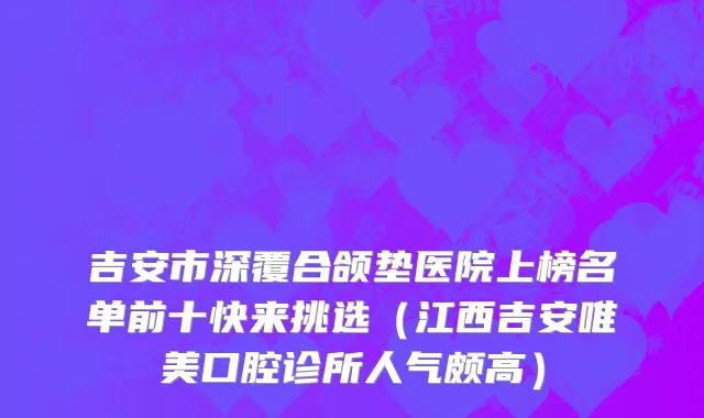 吉安市深覆合颌垫医院上榜名单前十快来挑选（江西吉安唯美口腔诊所人气颇高）