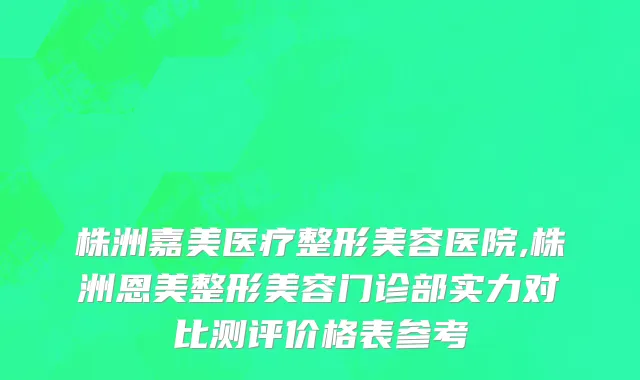 株洲嘉美医疗整形美容医院,株洲恩美整形美容门诊部实力对比测评价格表参考