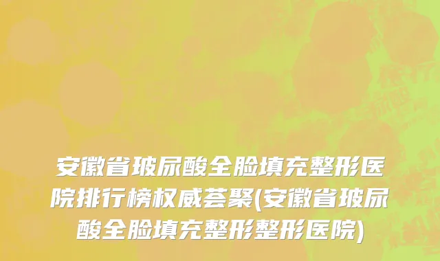 安徽省玻尿酸全脸填充整形医院排行榜权威荟聚(安徽省玻尿酸全脸填充整形整形医院)