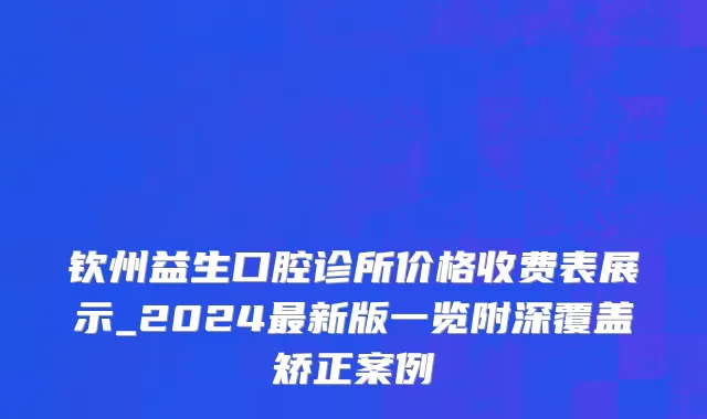 钦州益生口腔诊所价格收费表展示_2024最新版一览附深覆盖矫正案例