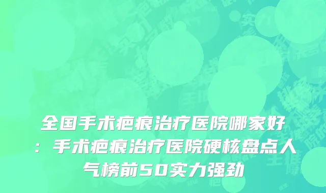 全国手术疤痕治疗医院哪家好：手术疤痕治疗医院硬核盘点人气榜前50实力强劲