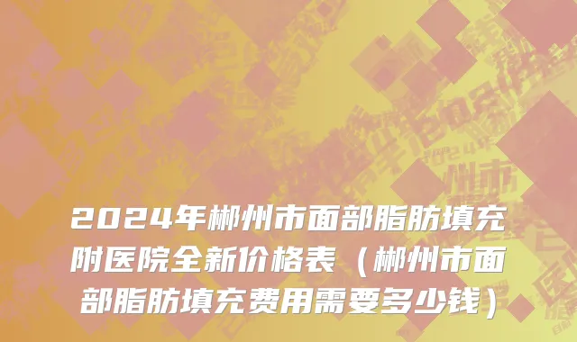 2024年郴州市面部脂肪填充附医院全新价格表（郴州市面部脂肪填充费用需要多少钱）