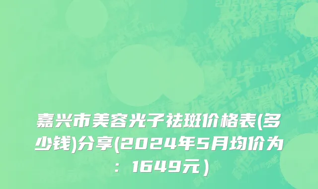 嘉兴市美容光子祛斑价格表(多少钱)分享(2024年5月均价为：1649元）