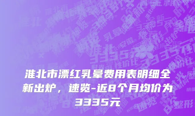 淮北市漂红乳晕费用表明细全新出炉，速览-近8个月均价为3335元