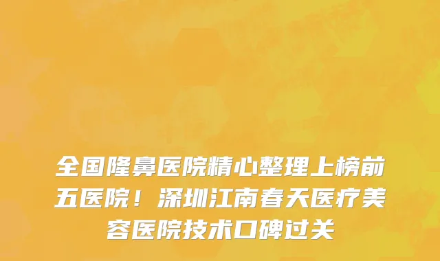 全国隆鼻医院精心整理上榜前五医院!深圳江南春天医疗美容医院技术口碑过关