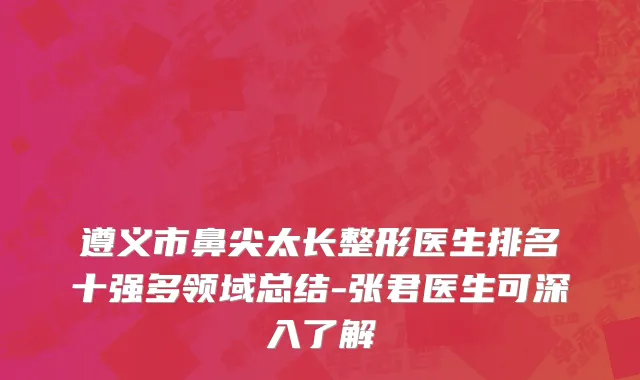遵义市鼻尖太长整形医生排名十强多领域总结-张君医生可深入了解