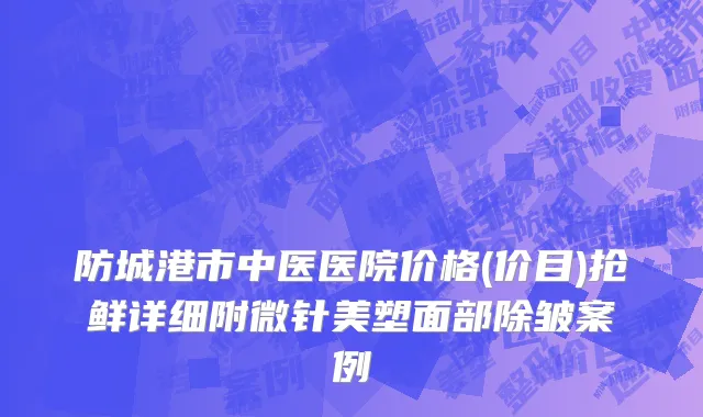 防城港市中医医院价格(价目)抢鲜详细附微针美塑面部除皱案例