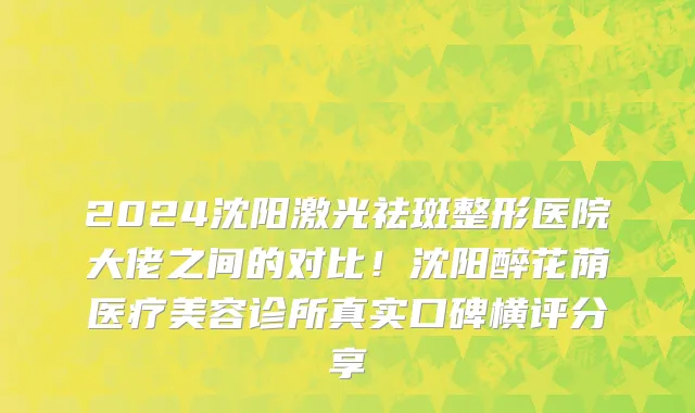 2024沈阳激光祛斑整形医院大佬之间的对比!沈阳醉花荫医疗美容诊所真实口碑横评分享