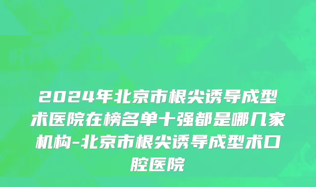 2024年北京市根尖诱导成型术医院在榜名单十强都是哪几家机构-北京市根尖诱导成型术口腔医院