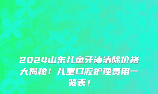 2024山东儿童牙渍清除价格大揭秘!儿童口腔护理费用一览表!