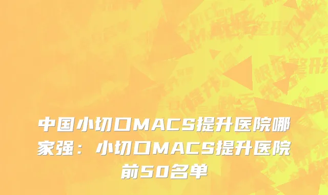 中国小切口MACS提升医院哪家强：小切口MACS提升医院前50名单