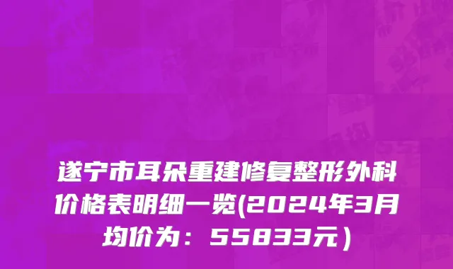 遂宁市耳朵重建修复整形外科价格表明细一览(2024年3月均价为：55833元）