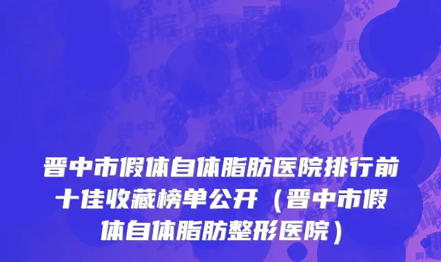 晋中市假体自体脂肪医院排行前十佳收藏榜单公开（晋中市假体自体脂肪整形医院）