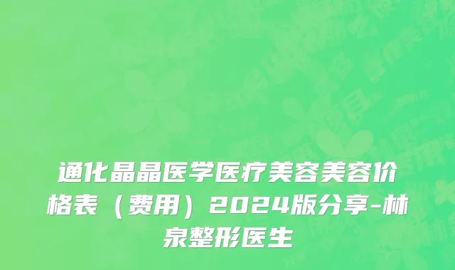 通化晶晶医学医疗美容美容价格表（费用）2024版分享-林泉整形医生