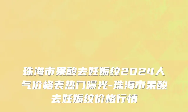 珠海市果酸去妊娠纹2024人气价格表热门曝光-珠海市果酸去妊娠纹价格行情
