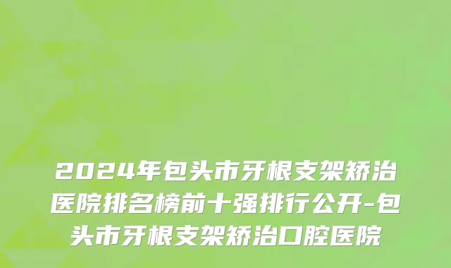2024年包头市牙根支架矫治医院排名榜前十强排行公开-包头市牙根支架矫治口腔医院