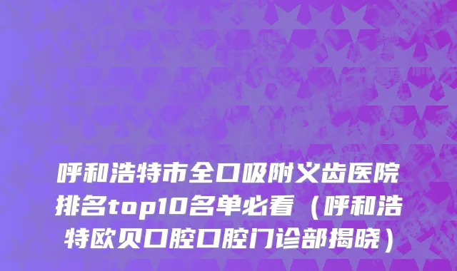 呼和浩特市全口吸附义齿医院排名top10名单必看（呼和浩特欧贝口腔口腔门诊部揭晓）