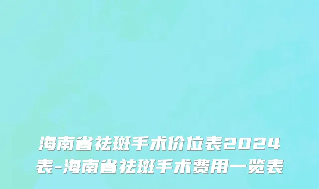 海南省祛斑手术价位表2024表-海南省祛斑手术费用一览表