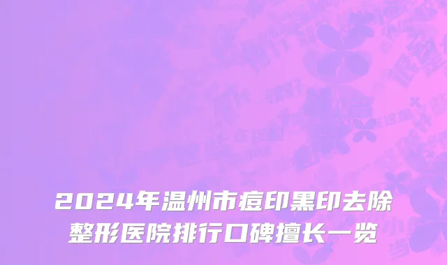 2024年温州市痘印黑印去除整形医院排行口碑擅长一览