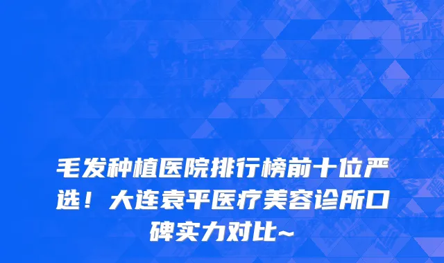 毛发种植医院排行榜前十位严选!大连袁平医疗美容诊所口碑实力对比~
